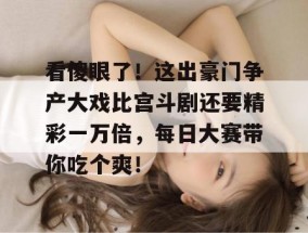 看傻眼了！这出豪门争产大戏比宫斗剧还要精彩一万倍，每日大赛带你吃个爽！