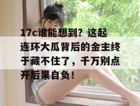 17c谁能想到？这起连环大瓜背后的金主终于藏不住了，千万别点开后果自负！