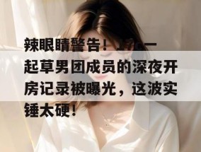 辣眼睛警告！17c一起草男团成员的深夜开房记录被曝光，这波实锤太硬！
