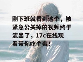 刚下班就看到这个，被紧急公关掉的视频终于流出了，17c在线观看带你吃个爽！