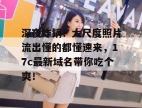 深夜炸锅！大尺度照片流出懂的都懂速来，17c最新域名带你吃个爽！
