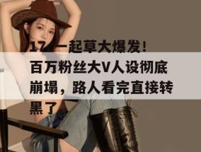 17c一起草大爆发！百万粉丝大V人设彻底崩塌，路人看完直接转黑了。