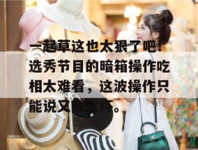 一起草这也太狠了吧！选秀节目的暗箱操作吃相太难看，这波操作只能说又蠢又坏。