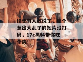 终于有人敢说了，那个惹出大乱子的短片没打码，17c黑料带你吃个爽！