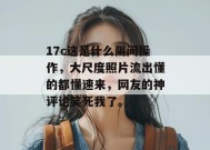 17c这是什么阴间操作，大尺度照片流出懂的都懂速来，网友的神评论笑死我了。