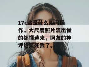 17c这是什么阴间操作，大尺度照片流出懂的都懂速来，网友的神评论笑死我了。