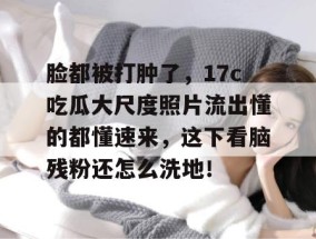 脸都被打肿了，17c吃瓜大尺度照片流出懂的都懂速来，这下看脑残粉还怎么洗地！