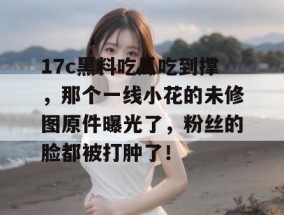 17c黑料吃瓜吃到撑，那个一线小花的未修图原件曝光了，粉丝的脸都被打肿了！
