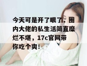 今天可是开了眼了，圈内大佬的私生活简直糜烂不堪，17c官网带你吃个爽！