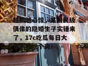 越扒越心惊，某国民级偶像的隐婚生子实锤来了，17c吃瓜每日大赛带你吃个爽！