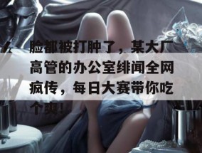 脸都被打肿了，某大厂高管的办公室绯闻全网疯传，每日大赛带你吃个爽！