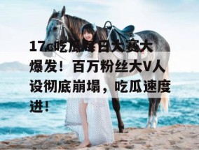 17c吃瓜每日大赛大爆发！百万粉丝大V人设彻底崩塌，吃瓜速度进！