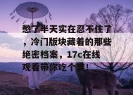 憋了半天实在忍不住了，冷门版块藏着的那些绝密档案，17c在线观看带你吃个爽！