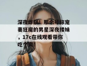 深夜炸锅！那个号称宠妻狂魔的男星深夜搂妹，17c在线观看带你吃个爽！