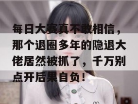 每日大赛真不敢相信，那个退圈多年的隐退大佬居然被抓了，千万别点开后果自负！