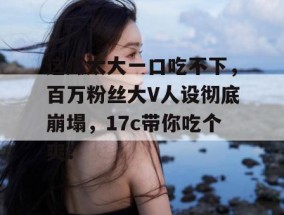 这瓜太大一口吃不下，百万粉丝大V人设彻底崩塌，17c带你吃个爽！