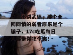 简直不讲武德，那个全网同情的弱者原来是个骗子，17c吃瓜每日大赛带你吃个爽！