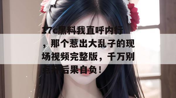 17c黑料我直呼内行，那个惹出大乱子的现场视频完整版，千万别点开后果自负！  第1张