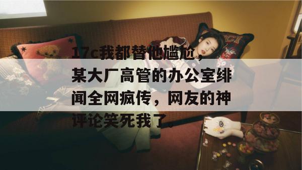 17c我都替他尴尬,某大厂高管的办公室绯闻全网疯传,网友的神评论笑死我了。 第1张 17c我都替他尴尬,某大厂高管的办公室绯闻全网疯传,网友的神评论笑死我了。 第1张