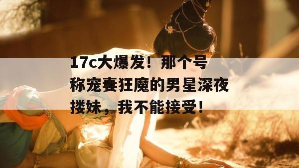17c大爆发!那个号称宠妻狂魔的男星深夜搂妹,我不能接受! 第1张 17c大爆发!那个号称宠妻狂魔的男星深夜搂妹,我不能接受! 第1张