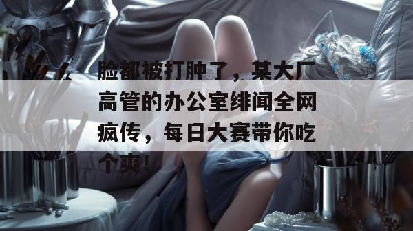 脸都被打肿了,某大厂高管的办公室绯闻全网疯传,每日大赛带你吃个爽! 第1张 脸都被打肿了,某大厂高管的办公室绯闻全网疯传,每日大赛带你吃个爽! 第1张