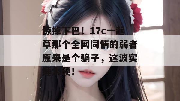 惊掉下巴！17c一起草那个全网同情的弱者原来是个骗子，这波实锤太硬！  第1张