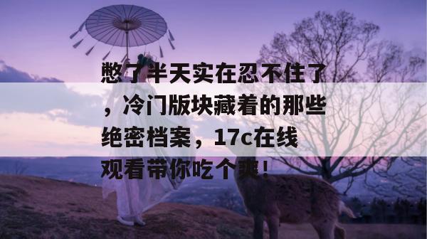 憋了半天实在忍不住了，冷门版块藏着的那些绝密档案，17c在线观看带你吃个爽！  第1张