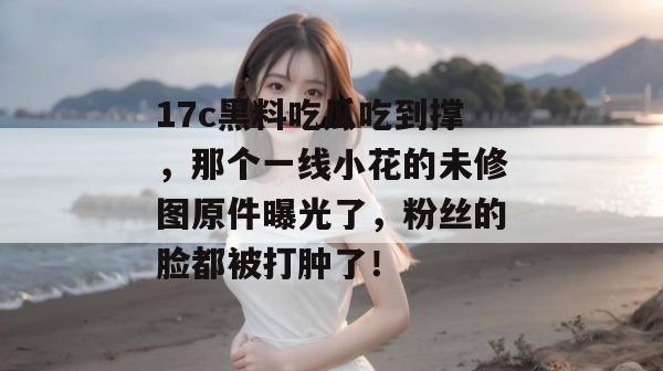 17c黑料吃瓜吃到撑，那个一线小花的未修图原件曝光了，粉丝的脸都被打肿了！  第1张