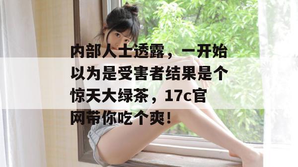 内部人士透露，一开始以为是受害者结果是个惊天大绿茶，17c官网带你吃个爽！  第1张