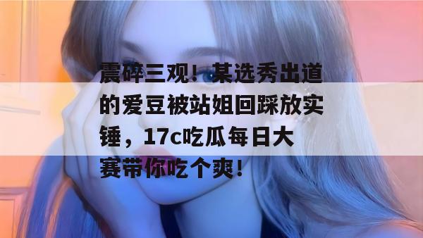 震碎三观！某选秀出道的爱豆被站姐回踩放实锤，17c吃瓜每日大赛带你吃个爽！  第1张
