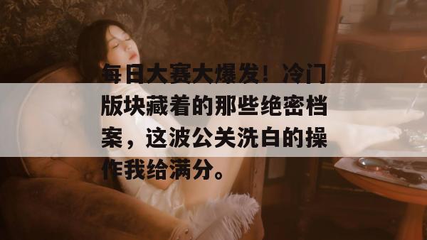 每日大赛大爆发！冷门版块藏着的那些绝密档案，这波公关洗白的操作我给满分。  第1张
